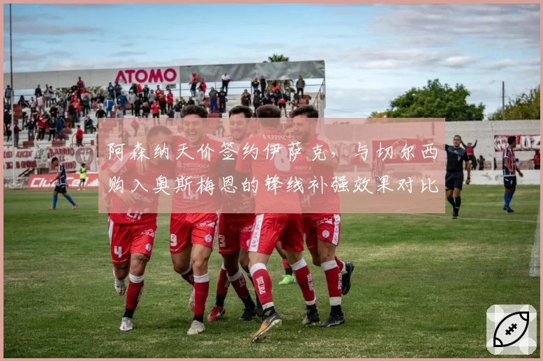 阿森纳天价签约伊萨克，与切尔西购入奥斯梅恩的锋线补强效果对比