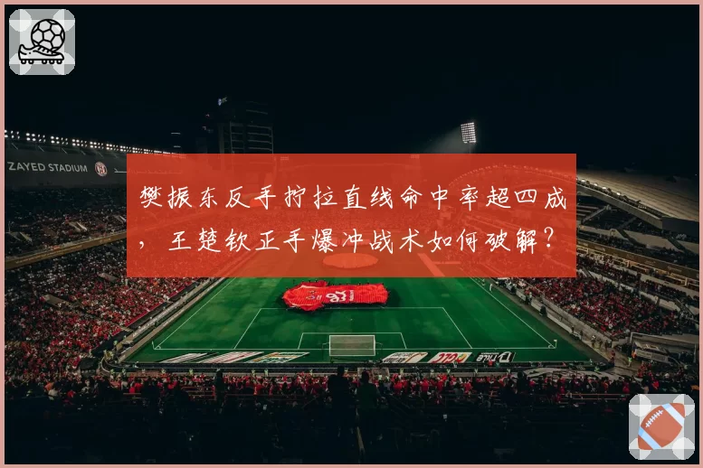 樊振东反手拧拉直线命中率超四成,王楚钦正手爆冲战术如何破解?