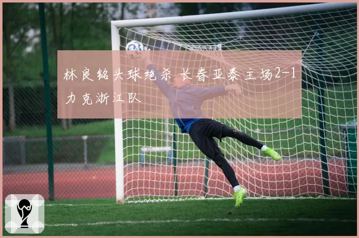 林良铭头球绝杀 长春亚泰主场2-1力克浙江队