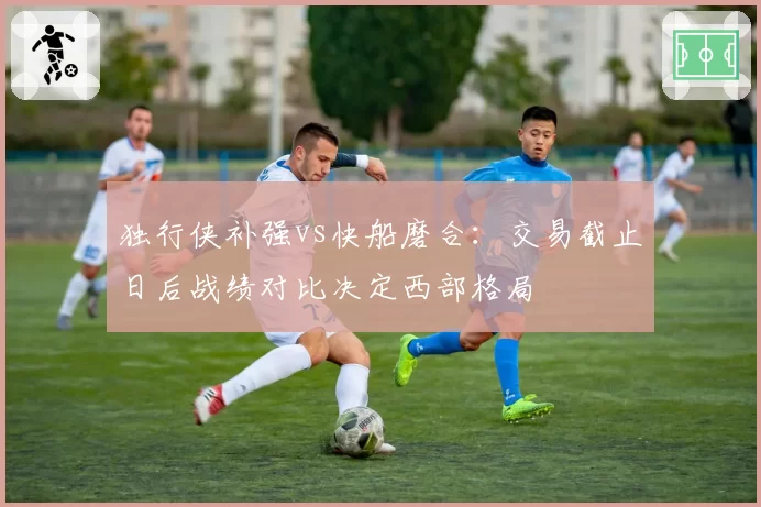 独行侠补强vs快船磨合：交易截止日后战绩对比决定西部格局