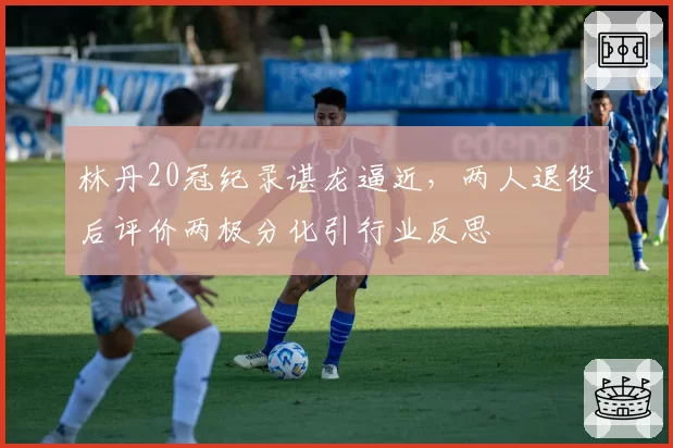 林丹20冠纪录谌龙逼近,两人退役后评价两极分化引行业反思