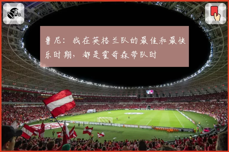 鲁尼：我在英格兰队的最佳和最快乐时期，都是霍奇森带队时