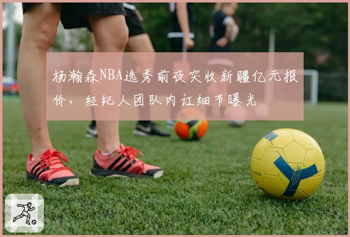 杨瀚森NBA选秀前夜突收新疆亿元报价,经纪人团队内讧细节曝光