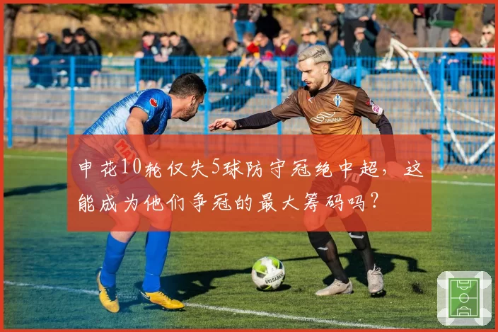 申花10轮仅失5球防守冠绝中超,这能成为他们争冠的最大筹码吗?