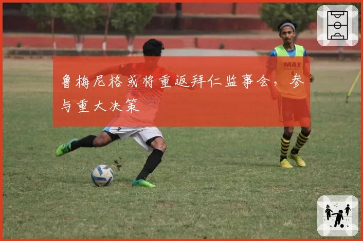 鲁梅尼格或将重返拜仁监事会，参与重大决策