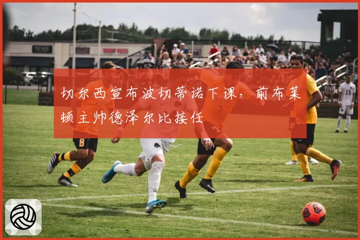 切尔西宣布波切蒂诺下课，前布莱顿主帅德泽尔比接任