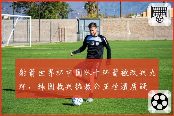 射箭世界杯中国队十环箭被改判九环，韩国裁判执裁公正性遭质疑