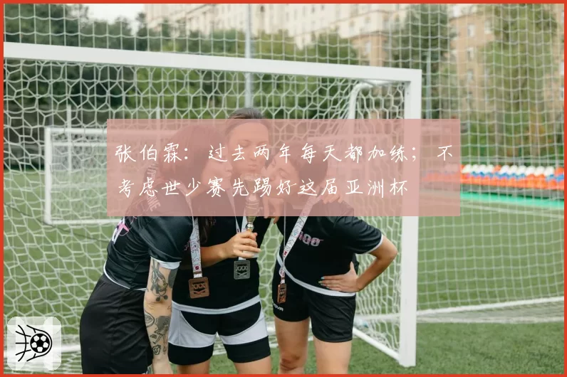 张伯霖：过去两年每天都加练；不考虑世少赛先踢好这届亚洲杯