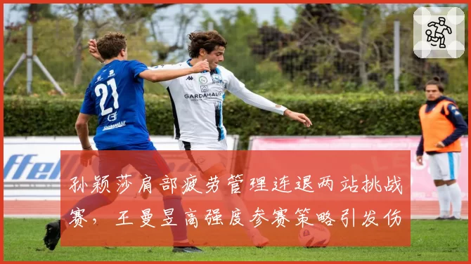 孙颖莎肩部疲劳管理连退两站挑战赛,王曼昱高强度参赛策略引发伤病隐患对比
