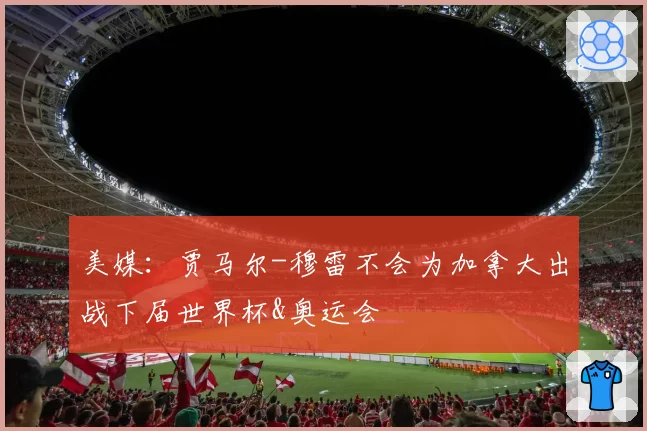 美媒：贾马尔-穆雷不会为加拿大出战下届世界杯&奥运会