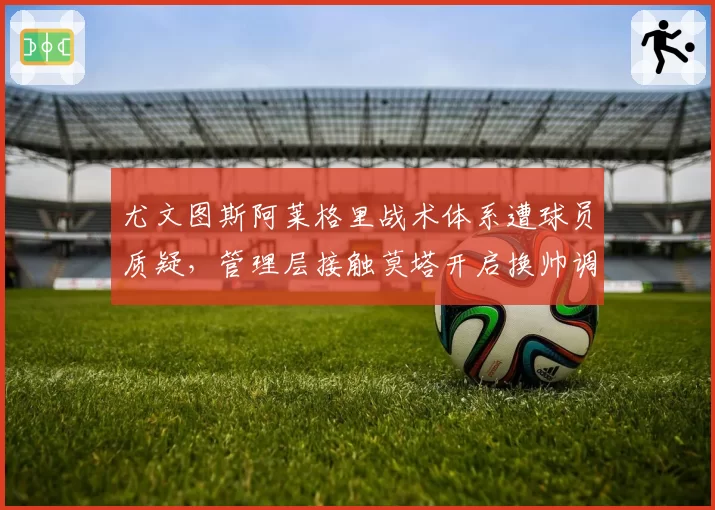 尤文图斯阿莱格里战术体系遭球员质疑,管理层接触莫塔开启换帅调研