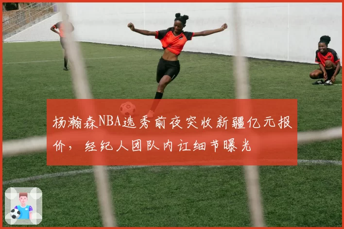 杨瀚森NBA选秀前夜突收新疆亿元报价,经纪人团队内讧细节曝光