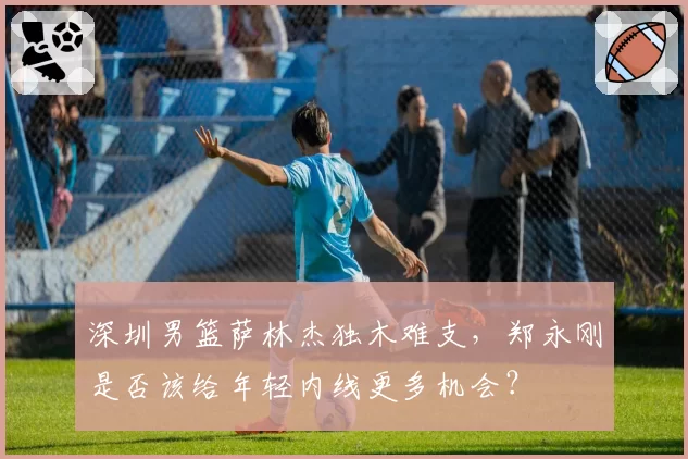 深圳男篮萨林杰独木难支，郑永刚是否该给年轻内线更多机会？