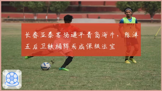 长春亚泰客场逼平青岛海牛,陈洋五后卫铁桶阵或成保级法宝