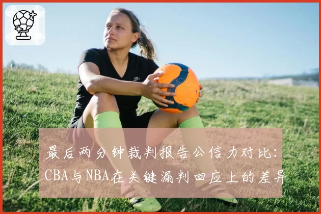 最后两分钟裁判报告公信力对比:CBA与NBA在关键漏判回应上的差异