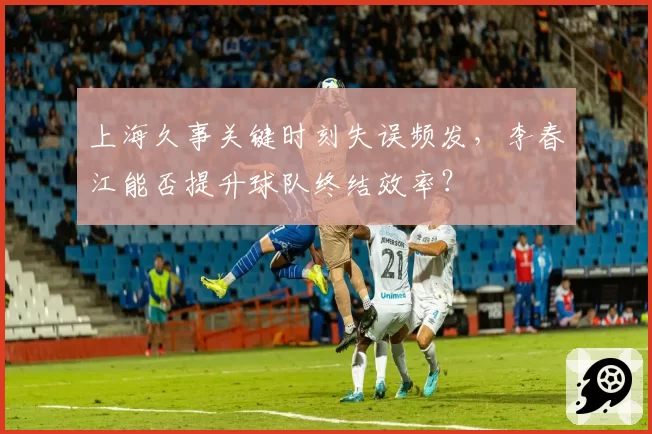 上海久事关键时刻失误频发，李春江能否提升球队终结效率？