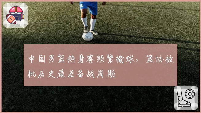 中国男篮热身赛频繁输球，篮协被批历史最差备战周期