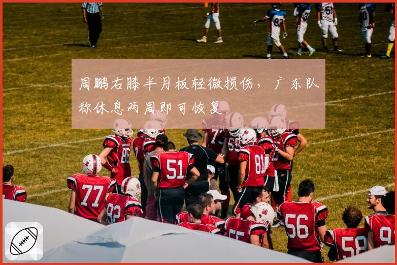 周鹏右膝半月板轻微损伤,广东队称休息两周即可恢复