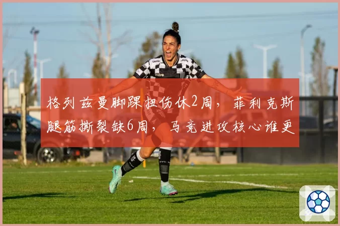 格列兹曼脚踝扭伤休2周,菲利克斯腿筋撕裂缺6周,马竞进攻核心谁更脆弱?