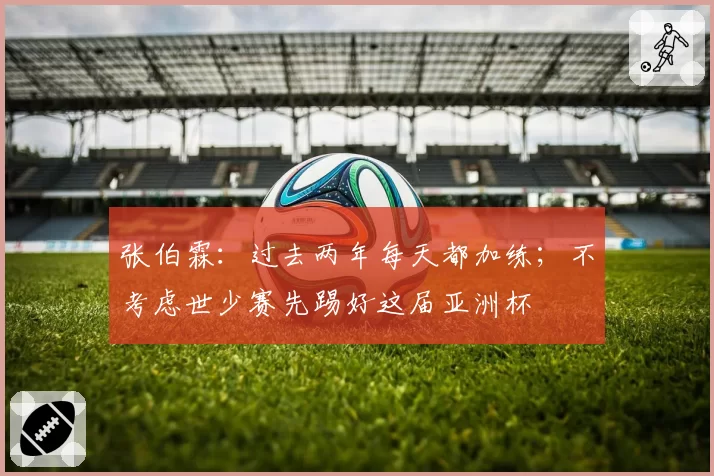张伯霖：过去两年每天都加练；不考虑世少赛先踢好这届亚洲杯