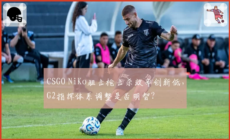 CSGO NiKo狙击枪击杀效率创新低，G2指挥体系调整是否明智？