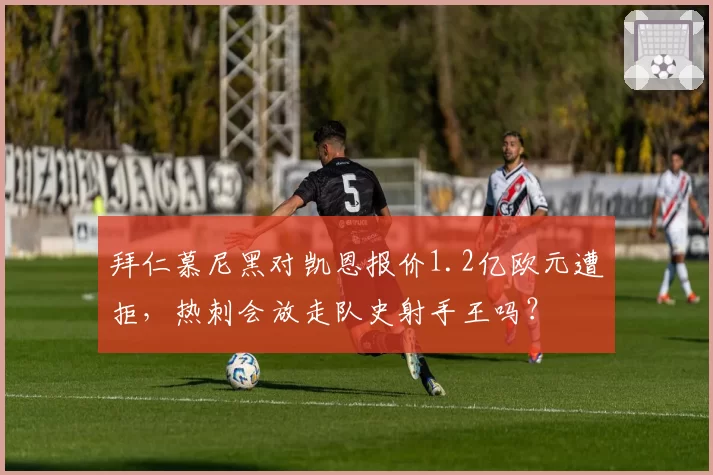 拜仁慕尼黑对凯恩报价1.2亿欧元遭拒,热刺会放走队史射手王吗?