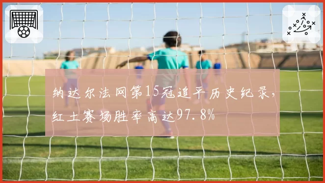 纳达尔法网第15冠追平历史纪录,红土赛场胜率高达97.8%