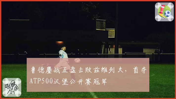 鲁德鏖战五盘击败兹维列夫，首夺ATP500汉堡公开赛冠军
