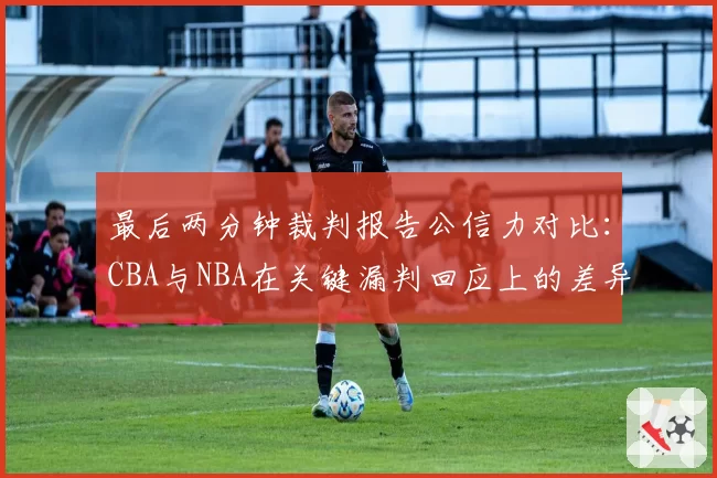 最后两分钟裁判报告公信力对比:CBA与NBA在关键漏判回应上的差异