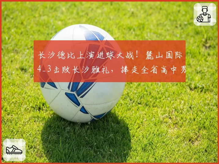 长沙德比上演进球大战！麓山国际4_3击败长沙雅礼，捧走全省高中男足桂冠