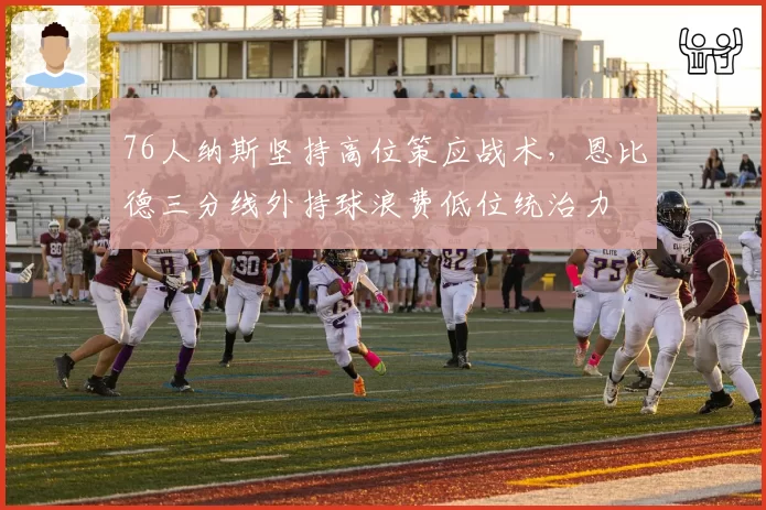 76人纳斯坚持高位策应战术，恩比德三分线外持球浪费低位统治力