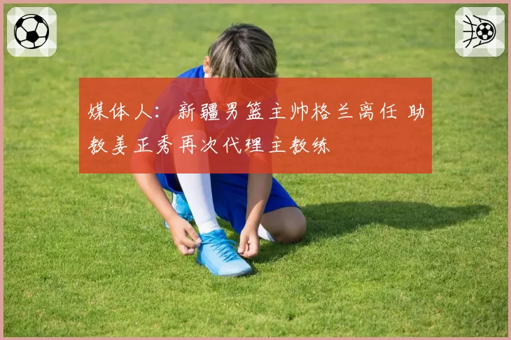 媒体人:新疆男篮主帅格兰离任 助教姜正秀再次代理主教练