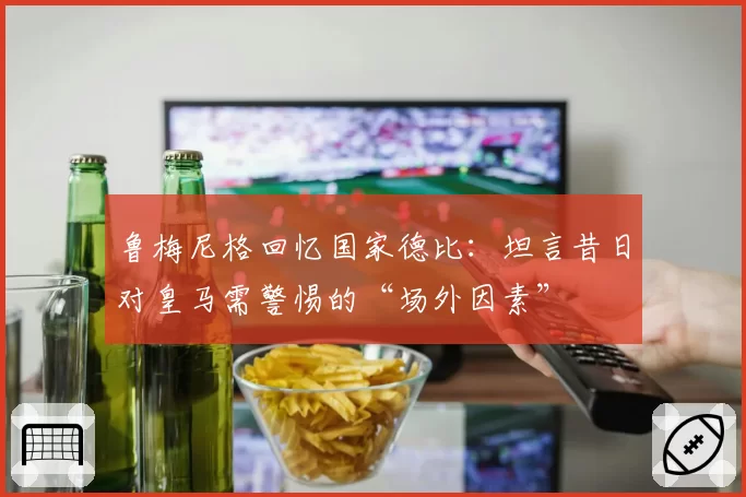 鲁梅尼格回忆国家德比：坦言昔日对皇马需警惕的“场外因素”