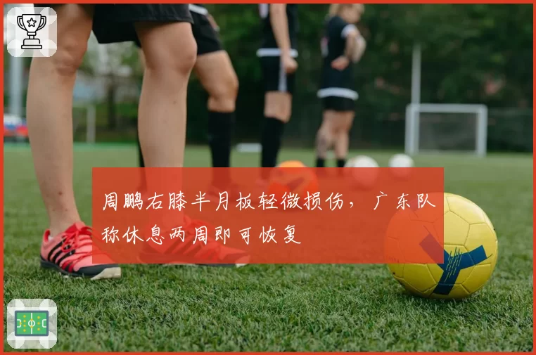 周鹏右膝半月板轻微损伤,广东队称休息两周即可恢复