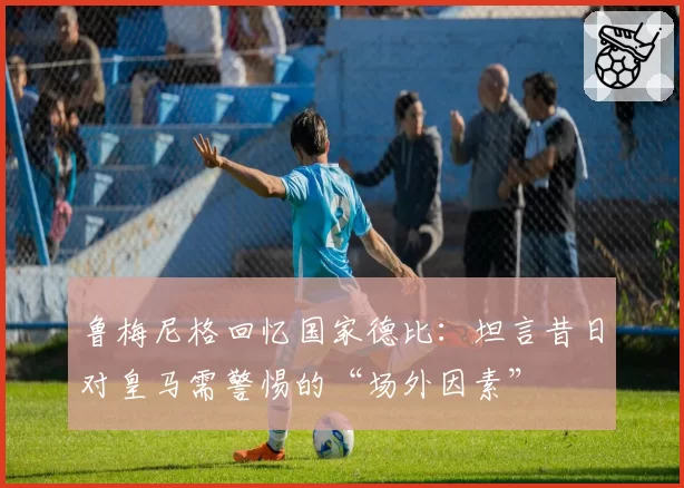 鲁梅尼格回忆国家德比：坦言昔日对皇马需警惕的“场外因素”