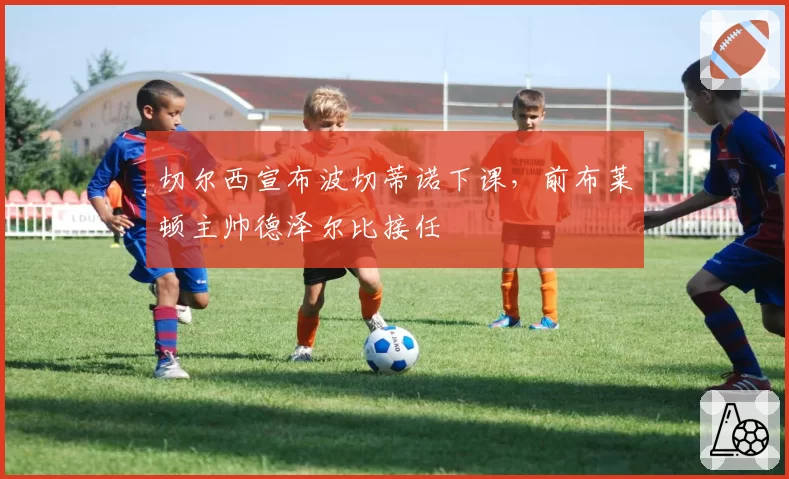 切尔西宣布波切蒂诺下课，前布莱顿主帅德泽尔比接任