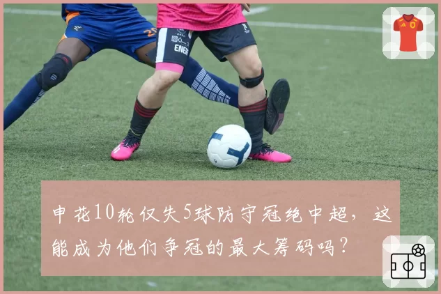 申花10轮仅失5球防守冠绝中超,这能成为他们争冠的最大筹码吗?