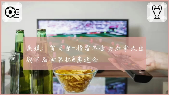 美媒：贾马尔-穆雷不会为加拿大出战下届世界杯&奥运会