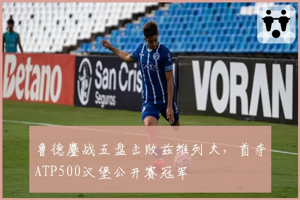 鲁德鏖战五盘击败兹维列夫，首夺ATP500汉堡公开赛冠军