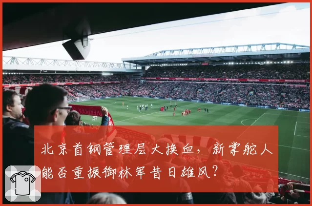 北京首钢管理层大换血,新掌舵人能否重振御林军昔日雄风?