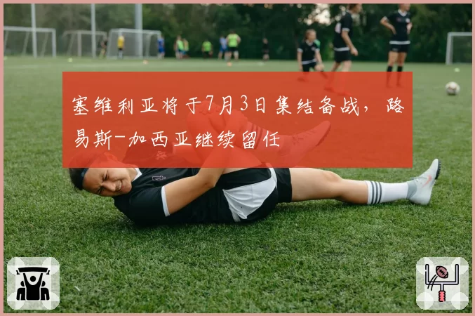 塞维利亚将于7月3日集结备战,路易斯-加西亚继续留任