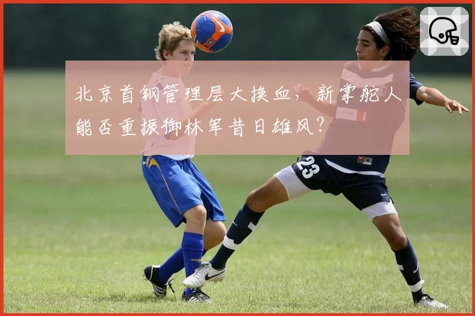 北京首钢管理层大换血,新掌舵人能否重振御林军昔日雄风?