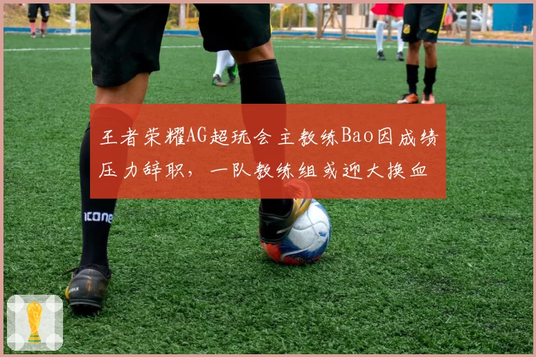 王者荣耀AG超玩会主教练Bao因成绩压力辞职，一队教练组或迎大换血