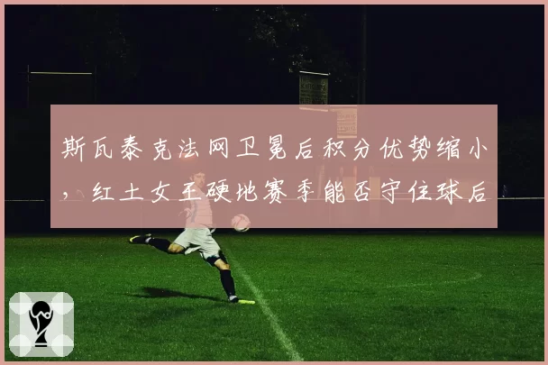 斯瓦泰克法网卫冕后积分优势缩小,红土女王硬地赛季能否守住球后?