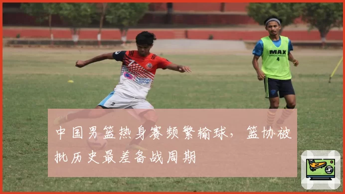 中国男篮热身赛频繁输球，篮协被批历史最差备战周期