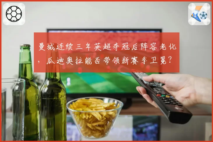 曼城连续三年英超夺冠后阵容老化，瓜迪奥拉能否带领新赛季卫冕？