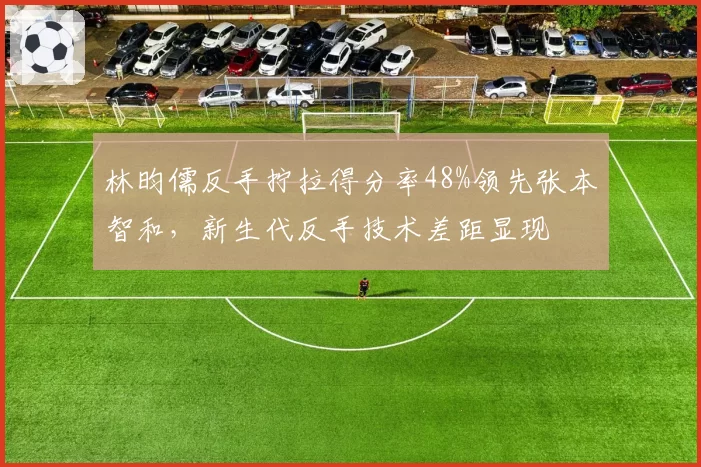 林昀儒反手拧拉得分率48%领先张本智和，新生代反手技术差距显现