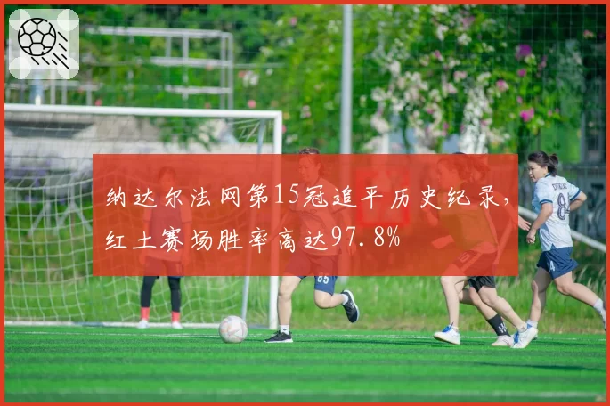 纳达尔法网第15冠追平历史纪录,红土赛场胜率高达97.8%