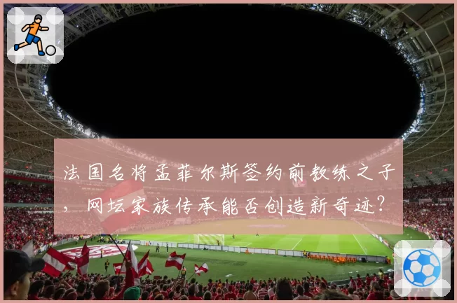 法国名将孟菲尔斯签约前教练之子,网坛家族传承能否创造新奇迹?