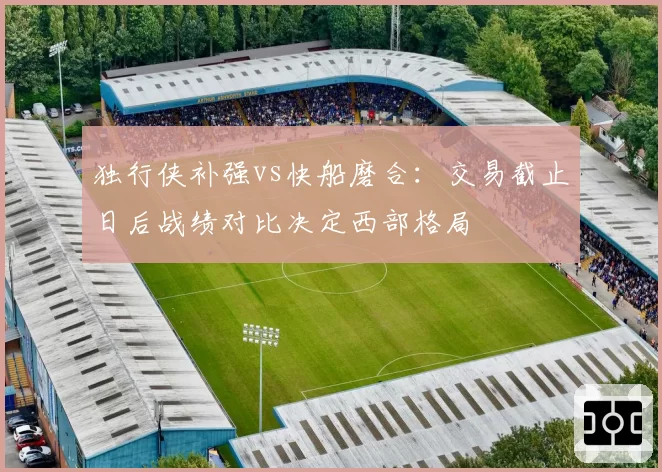 独行侠补强vs快船磨合：交易截止日后战绩对比决定西部格局